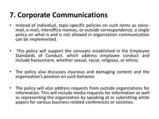 7. Corporate Communications
• Instead of individual, topic-specific policies on such items as voice-
mail, e-mail, interoffice memos, or outside correspondence, a single
policy on what is and is not allowed in organization communication
can be implemented.
• This policy will support the concepts established in the Employee
Standards of Conduct, which address employee conduct and
include harassment, whether sexual, racial, religious, or ethnic.
• The policy also discusses injurious and damaging content and the
organization’s position on such behavior.
• The policy will also address requests from outside organizations for
information. This will include media requests for information as well
as representing the organization by speaking at or submitting white
papers for various business-related conferences or societies.
 