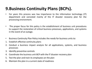 9.Business Continuity Plans (BCPs).
• For years this process was low importance to the information technology (IT)
department and consisted mainly of the IT disaster recovery plan for the
processing environment.
• The proper focus for this policy is the establishment of business unit procedures
to support the restoration of critical business processes, applications, and systems
in the event of an outage.
• Business Continuity Plan Policy includes the needs for business units to:
1. Establish effective continuity plans
2. Conduct a business impact analysis for all applications, systems, and business
processes
3. Identify preventive controls
4. Coordinate the business unit BCP with the IT disaster recovery plan
5. Test the plan and train its employees on the plan
6. Maintain the plan in a current state of readiness
 