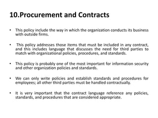 10.Procurement and Contracts
• This policy include the way in which the organization conducts its business
with outside firms.
• This policy addresses those items that must be included in any contract,
and this includes language that discusses the need for third parties to
match with organizational policies, procedures, and standards.
• This policy is probably one of the most important for information security
and other organization policies and standards.
• We can only write policies and establish standards and procedures for
employees; all other third parties must be handled contractually.
• It is very important that the contract language reference any policies,
standards, and procedures that are considered appropriate.
 