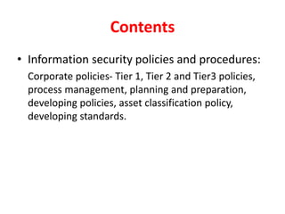 Contents
• Information security policies and procedures:
Corporate policies- Tier 1, Tier 2 and Tier3 policies,
process management, planning and preparation,
developing policies, asset classification policy,
developing standards.
 