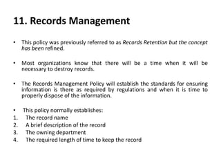 11. Records Management
• This policy was previously referred to as Records Retention but the concept
has been refined.
• Most organizations know that there will be a time when it will be
necessary to destroy records.
• The Records Management Policy will establish the standards for ensuring
information is there as required by regulations and when it is time to
properly dispose of the information.
• This policy normally establishes:
1. The record name
2. A brief description of the record
3. The owning department
4. The required length of time to keep the record
 