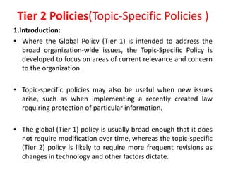 Tier 2 Policies(Topic-Specific Policies )
1.Introduction:
• Where the Global Policy (Tier 1) is intended to address the
broad organization-wide issues, the Topic-Specific Policy is
developed to focus on areas of current relevance and concern
to the organization.
• Topic-specific policies may also be useful when new issues
arise, such as when implementing a recently created law
requiring protection of particular information.
• The global (Tier 1) policy is usually broad enough that it does
not require modification over time, whereas the topic-specific
(Tier 2) policy is likely to require more frequent revisions as
changes in technology and other factors dictate.
 