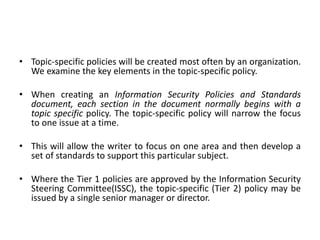 • Topic-specific policies will be created most often by an organization.
We examine the key elements in the topic-specific policy.
• When creating an Information Security Policies and Standards
document, each section in the document normally begins with a
topic specific policy. The topic-specific policy will narrow the focus
to one issue at a time.
• This will allow the writer to focus on one area and then develop a
set of standards to support this particular subject.
• Where the Tier 1 policies are approved by the Information Security
Steering Committee(ISSC), the topic-specific (Tier 2) policy may be
issued by a single senior manager or director.
 