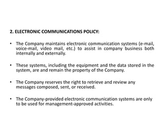 2. ELECTRONIC COMMUNICATIONS POLICY:
• The Company maintains electronic communication systems (e-mail,
voice-mail, video mail, etc.) to assist in company business both
internally and externally.
• These systems, including the equipment and the data stored in the
system, are and remain the property of the Company.
• The Company reserves the right to retrieve and review any
messages composed, sent, or received.
• The Company-provided electronic communication systems are only
to be used for management-approved activities.
 