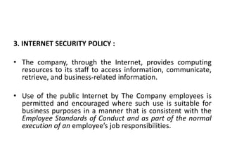 3. INTERNET SECURITY POLICY :
• The company, through the Internet, provides computing
resources to its staff to access information, communicate,
retrieve, and business-related information.
• Use of the public Internet by The Company employees is
permitted and encouraged where such use is suitable for
business purposes in a manner that is consistent with the
Employee Standards of Conduct and as part of the normal
execution of an employee’s job responsibilities.
 