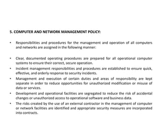 5. COMPUTER AND NETWORK MANAGEMENT POLICY:
• Responsibilities and procedures for the management and operation of all computers
and networks are assigned in the following manner:
• Clear, documented operating procedures are prepared for all operational computer
systems to ensure their correct, secure operation.
• Incident management responsibilities and procedures are established to ensure quick,
effective, and orderly response to security incidents.
• Management and execution of certain duties and areas of responsibility are kept
separate in order to reduce opportunities for unauthorized modification or misuse of
data or services.
• Development and operational facilities are segregated to reduce the risk of accidental
changes or unauthorized access to operational software and business data.
• The risks created by the use of an external contractor in the management of computer
or network facilities are identified and appropriate security measures are incorporated
into contracts.
 