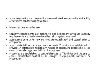 • Advance planning and preparation are conducted to ensure the availability
of sufficient capacity and resources.
• Measures to ensure this are:
• Capacity requirements are monitored and projections of future capacity
requirements are made to reduce the risk of system overload.
• Acceptance criteria for new systems are established and tested prior to
acceptance.
• Appropriate fallback arrangements for each IT service are established to
provide an alternative, temporary means of continuing processing in the
event of any damage to or failure of equipment.
• Processes are established to control changes to IT facilities and systems to
ensure satisfactory control of all changes to equipment, software, or
procedures.
 