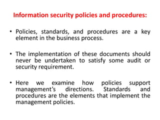 Information security policies and procedures:
• Policies, standards, and procedures are a key
element in the business process.
• The implementation of these documents should
never be undertaken to satisfy some audit or
security requirement.
• Here we examine how policies support
management’s directions. Standards and
procedures are the elements that implement the
management policies.
 