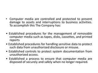• Computer media are controlled and protected to prevent
damage to assets and interruptions to business activities.
To accomplish this The Company has:
• Established procedures for the management of removable
computer media such as tapes, disks, cassettes, and printed
reports
• Established procedures for handling sensitive data to protect
such data from unauthorized disclosure or misuse.
• Established controls to protect system documentation from
unauthorized access.
• Established a process to ensure that computer media are
disposed of securely and safely when no longer required.
 