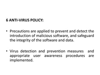 6 ANTI-VIRUS POLICY:
• Precautions are applied to prevent and detect the
introduction of malicious software, and safeguard
the integrity of the software and data.
• Virus detection and prevention measures and
appropriate user awareness procedures are
implemented.
 