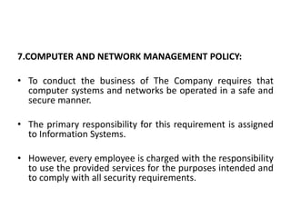 7.COMPUTER AND NETWORK MANAGEMENT POLICY:
• To conduct the business of The Company requires that
computer systems and networks be operated in a safe and
secure manner.
• The primary responsibility for this requirement is assigned
to Information Systems.
• However, every employee is charged with the responsibility
to use the provided services for the purposes intended and
to comply with all security requirements.
 