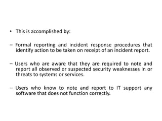 • This is accomplished by:
– Formal reporting and incident response procedures that
identify action to be taken on receipt of an incident report.
– Users who are aware that they are required to note and
report all observed or suspected security weaknesses in or
threats to systems or services.
– Users who know to note and report to IT support any
software that does not function correctly.
 