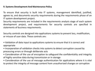9. Systems Development And Maintenance Policy
To ensure that security is built into IT systems, management identified, justified,
agrees to, and documents security requirements during the requirements phase of an
IT system development project.
Security requirements are included in the requirements analysis stage of each system
development project, and requirements for security controls are specified in
statements of business requirements.
Security controls are designed into applications systems to prevent loss, modification,
or misuse of user data. These controls are:
• Validation of data input to applications systems to ensure that it is correct and
appropriate
• Incorporation of validation checks into systems to detect corruption caused by
processing errors or through deliberate acts
• Consideration of the use of encryption to safeguard the confidentiality and integrity
of highly sensitive data during transmission or in storage
• Consideration of the use of message authentication for applications where it is vital
to protect the integrity of message content from unauthorized changes or corruption
 