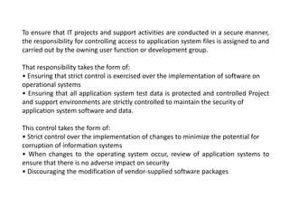 To ensure that IT projects and support activities are conducted in a secure manner,
the responsibility for controlling access to application system files is assigned to and
carried out by the owning user function or development group.
That responsibility takes the form of:
• Ensuring that strict control is exercised over the implementation of software on
operational systems
• Ensuring that all application system test data is protected and controlled Project
and support environments are strictly controlled to maintain the security of
application system software and data.
This control takes the form of:
• Strict control over the implementation of changes to minimize the potential for
corruption of information systems
• When changes to the operating system occur, review of application systems to
ensure that there is no adverse impact on security
• Discouraging the modification of vendor-supplied software packages
 