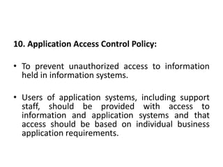 10. Application Access Control Policy:
• To prevent unauthorized access to information
held in information systems.
• Users of application systems, including support
staff, should be provided with access to
information and application systems and that
access should be based on individual business
application requirements.
 