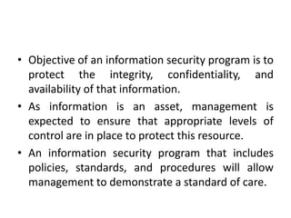 • Objective of an information security program is to
protect the integrity, confidentiality, and
availability of that information.
• As information is an asset, management is
expected to ensure that appropriate levels of
control are in place to protect this resource.
• An information security program that includes
policies, standards, and procedures will allow
management to demonstrate a standard of care.
 