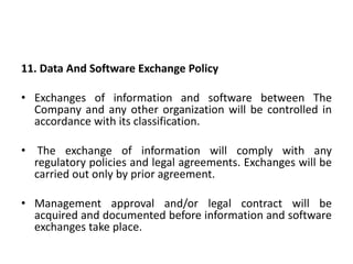11. Data And Software Exchange Policy
• Exchanges of information and software between The
Company and any other organization will be controlled in
accordance with its classification.
• The exchange of information will comply with any
regulatory policies and legal agreements. Exchanges will be
carried out only by prior agreement.
• Management approval and/or legal contract will be
acquired and documented before information and software
exchanges take place.
 