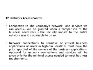 12 .Network Access Control
• Connection to The Company’s network—and services we
can access—will be granted when a comparison of the
business need versus the security impact to the entire
network says it is advisable to do so.
• Network connections to sensitive or critical business
applications or users in high-risk locations must have the
prior approval of the owners of the business applications.
Approval for network connections and services will be
given only for the minimal access needed to meet business
requirements.
 