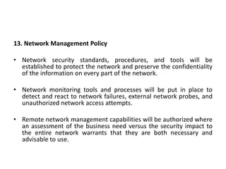 13. Network Management Policy
• Network security standards, procedures, and tools will be
established to protect the network and preserve the confidentiality
of the information on every part of the network.
• Network monitoring tools and processes will be put in place to
detect and react to network failures, external network probes, and
unauthorized network access attempts.
• Remote network management capabilities will be authorized where
an assessment of the business need versus the security impact to
the entire network warrants that they are both necessary and
advisable to use.
 