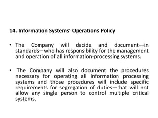14. Information Systems’ Operations Policy
• The Company will decide and document—in
standards—who has responsibility for the management
and operation of all information-processing systems.
• The Company will also document the procedures
necessary for operating all information processing
systems and those procedures will include specific
requirements for segregation of duties—that will not
allow any single person to control multiple critical
systems.
 