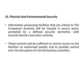 15. Physical And Environmental Security
• Information processing facilities that are critical to The
Company’s business will be housed in secure areas,
protected by a defined security perimeter, with
security barriers and entry controls.
• These controls will be sufficient to restrict access to the
facilities to authorized people and to provide control
over the disruption of normal business activities.
 