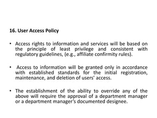 16. User Access Policy
• Access rights to information and services will be based on
the principle of least privilege and consistent with
regulatory guidelines, (e.g., affiliate confirmity rules).
• Access to information will be granted only in accordance
with established standards for the initial registration,
maintenance, and deletion of users’ access.
• The establishment of the ability to override any of the
above will require the approval of a department manager
or a department manager’s documented designee.
 