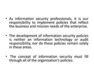 • As information security professionals, it is our
responsibility to implement policies that reflect
the business and mission needs of the enterprise.
• The development of information security policies
is neither an information technology or audit
responsibility, nor do these policies remain solely
in these areas.
• The concept of information security must fill
through all of the organization’s policies.
 