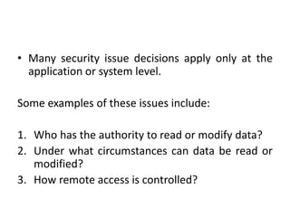• Many security issue decisions apply only at the
application or system level.
Some examples of these issues include:
1. Who has the authority to read or modify data?
2. Under what circumstances can data be read or
modified?
3. How remote access is controlled?
 