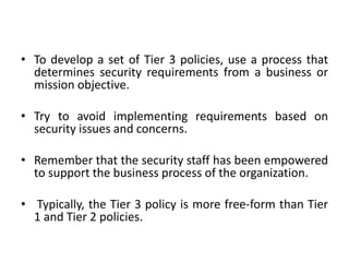 • To develop a set of Tier 3 policies, use a process that
determines security requirements from a business or
mission objective.
• Try to avoid implementing requirements based on
security issues and concerns.
• Remember that the security staff has been empowered
to support the business process of the organization.
• Typically, the Tier 3 policy is more free-form than Tier
1 and Tier 2 policies.
 