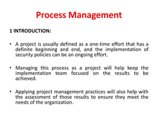 Process Management
1 INTRODUCTION:
• A project is usually defined as a one-time effort that has a
definite beginning and end, and the implementation of
security policies can be an ongoing effort.
• Managing this process as a project will help keep the
implementation team focused on the results to be
achieved.
• Applying project management practices will also help with
the assessment of those results to ensure they meet the
needs of the organization.
 