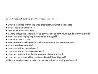 Consideration should be given to questions such as:
• What is included within the area of concern, or what is the scope?
• What should be done first?
• How much time will it take?
• Is there a deadline that will act as a constraint on how much can be accomplished?
• How should changing requirements be managed?
• How much will it cost?
• How relevant are the policies and procedures to the environment?
• Who should create them?
• How should they be reviewed?
• How should they be communicated?
• How can opportunities for improvement be maximized?
• How can the potential for resistance by staff be mitigated?
• When should external sources be considered for providing assistance?
 