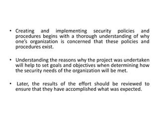• Creating and implementing security policies and
procedures begins with a thorough understanding of why
one’s organization is concerned that these policies and
procedures exist.
• Understanding the reasons why the project was undertaken
will help to set goals and objectives when determining how
the security needs of the organization will be met.
• Later, the results of the effort should be reviewed to
ensure that they have accomplished what was expected.
 