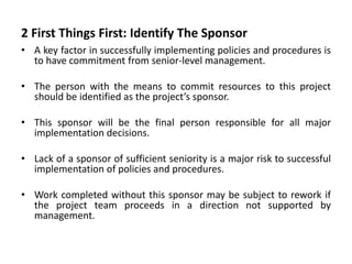2 First Things First: Identify The Sponsor
• A key factor in successfully implementing policies and procedures is
to have commitment from senior-level management.
• The person with the means to commit resources to this project
should be identified as the project’s sponsor.
• This sponsor will be the final person responsible for all major
implementation decisions.
• Lack of a sponsor of sufficient seniority is a major risk to successful
implementation of policies and procedures.
• Work completed without this sponsor may be subject to rework if
the project team proceeds in a direction not supported by
management.
 