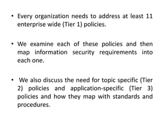 • Every organization needs to address at least 11
enterprise wide (Tier 1) policies.
• We examine each of these policies and then
map information security requirements into
each one.
• We also discuss the need for topic specific (Tier
2) policies and application-specific (Tier 3)
policies and how they map with standards and
procedures.
 