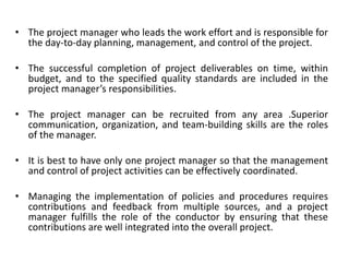 • The project manager who leads the work effort and is responsible for
the day-to-day planning, management, and control of the project.
• The successful completion of project deliverables on time, within
budget, and to the specified quality standards are included in the
project manager’s responsibilities.
• The project manager can be recruited from any area .Superior
communication, organization, and team-building skills are the roles
of the manager.
• It is best to have only one project manager so that the management
and control of project activities can be effectively coordinated.
• Managing the implementation of policies and procedures requires
contributions and feedback from multiple sources, and a project
manager fulfills the role of the conductor by ensuring that these
contributions are well integrated into the overall project.
 