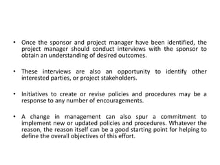 • Once the sponsor and project manager have been identified, the
project manager should conduct interviews with the sponsor to
obtain an understanding of desired outcomes.
• These interviews are also an opportunity to identify other
interested parties, or project stakeholders.
• Initiatives to create or revise policies and procedures may be a
response to any number of encouragements.
• A change in management can also spur a commitment to
implement new or updated policies and procedures. Whatever the
reason, the reason itself can be a good starting point for helping to
define the overall objectives of this effort.
 