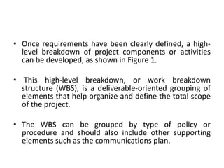 • Once requirements have been clearly defined, a high-
level breakdown of project components or activities
can be developed, as shown in Figure 1.
• This high-level breakdown, or work breakdown
structure (WBS), is a deliverable-oriented grouping of
elements that help organize and define the total scope
of the project.
• The WBS can be grouped by type of policy or
procedure and should also include other supporting
elements such as the communications plan.
 