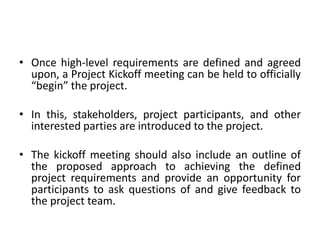• Once high-level requirements are defined and agreed
upon, a Project Kickoff meeting can be held to officially
“begin” the project.
• In this, stakeholders, project participants, and other
interested parties are introduced to the project.
• The kickoff meeting should also include an outline of
the proposed approach to achieving the defined
project requirements and provide an opportunity for
participants to ask questions of and give feedback to
the project team.
 