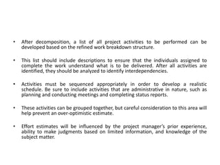• After decomposition, a list of all project activities to be performed can be
developed based on the refined work breakdown structure.
• This list should include descriptions to ensure that the individuals assigned to
complete the work understand what is to be delivered. After all activities are
identified, they should be analyzed to identify interdependencies.
• Activities must be sequenced appropriately in order to develop a realistic
schedule. Be sure to include activities that are administrative in nature, such as
planning and conducting meetings and completing status reports.
• These activities can be grouped together, but careful consideration to this area will
help prevent an over-optimistic estimate.
• Effort estimates will be influenced by the project manager’s prior experience,
ability to make judgments based on limited information, and knowledge of the
subject matter.
 
