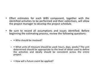• Effort estimates for each WBS component, together with the
identified activities to be performed and their collectives, will allow
the project manager to develop the project schedule.
• Be sure to record all assumptions and issues identified. Before
beginning the estimating process, review the following questions:
– • Who should be involved?
– • What units of measure should be used: hours, days, weeks? The unit
determined should be appropriate to the level of detail used to define
the activities and ideally should be consistent across the entire
project.
– • How will a future event be applied?
 