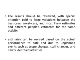 • The results should be reviewed, with special
attention paid to large variations between the
best-case, worst-case, and most likely estimates
and different people’s estimates for the same
activity.
• estimates can be revised based on the actual
performance to date and due to unplanned
events such as scope changes, staff changes, and
newly identified activities.
 