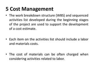 5 Cost Management
• The work breakdown structure (WBS) and sequenced
activities list developed during the beginning stages
of the project are used to support the development
of a cost estimate.
• Each item on the activities list should include a labor
and materials costs.
• The cost of materials can be often charged when
considering activities related to labor.
 