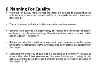 6 Planning For Quality
• Planning for quality requires that processes be in place to ensure that the
policies and procedures created satisfy to the needs for which they were
developed.
• These processes include activities such as inspection reviews.
• Reviews also provide an opportunity to reduce the likelihood of errors,
omissions, or misunderstandings. Results are documented and corrective
action is taken if necessary.
• Review participants should include project team members as well as peers
from other organization teams who have not been closely associated with
the project.
• Management generally should not be included at preliminary reviews to
ensure that the focus remains on the examination and tuning of the
policies or procedures developed and not on the performance or status of
the project itself.
 