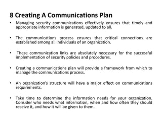 8 Creating A Communications Plan
• Managing security communications effectively ensures that timely and
appropriate information is generated, updated to all.
• The communications process ensures that critical connections are
established among all individuals of an organization.
• These communication links are absolutely necessary for the successful
implementation of security policies and procedures.
• Creating a communications plan will provide a framework from which to
manage the communications process.
• An organization’s structure will have a major effect on communications
requirements.
• Take time to determine the information needs for your organization.
Consider who needs what information, when and how often they should
receive it, and how it will be given to them.
 