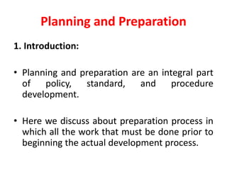 Planning and Preparation
1. Introduction:
• Planning and preparation are an integral part
of policy, standard, and procedure
development.
• Here we discuss about preparation process in
which all the work that must be done prior to
beginning the actual development process.
 