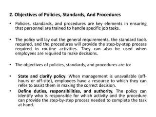 2. Objectives of Policies, Standards, And Procedures
• Policies, standards, and procedures are key elements in ensuring
that personnel are trained to handle specific job tasks.
• The policy will lay out the general requirements, the standard tools
required, and the procedures will provide the step-by-step process
required in routine activities. They can also be used when
employees are required to make decisions.
• The objectives of policies, standards, and procedures are to:
• State and clarify policy. When management is unavailable (off-
hours or off-site), employees have a resource to which they can
refer to assist them in making the correct decision.
• Define duties, responsibilities, and authority. The policy can
identify who is responsible for which activity and the procedure
can provide the step-by-step process needed to complete the task
at hand.
 