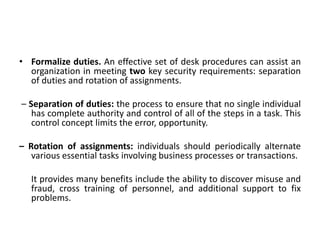 • Formalize duties. An effective set of desk procedures can assist an
organization in meeting two key security requirements: separation
of duties and rotation of assignments.
– Separation of duties: the process to ensure that no single individual
has complete authority and control of all of the steps in a task. This
control concept limits the error, opportunity.
– Rotation of assignments: individuals should periodically alternate
various essential tasks involving business processes or transactions.
It provides many benefits include the ability to discover misuse and
fraud, cross training of personnel, and additional support to fix
problems.
 