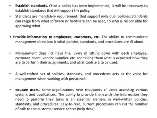 • Establish standards. Once a policy has been implemented, it will be necessary to
establish standards that will support the policy.
• Standards are mandatory requirements that support individual policies. Standards
can range from what software or hardware can be used, to who is responsible for
approving what.
• Provide information to employees, customers, etc. The ability to communicate
management directions is what policies, standards, and procedures are all about.
• Management does not have the luxury of sitting down with each employee,
customer, client, vendor, supplier, etc. and telling them what is expected, how they
are to perform their assignments, and what tools are to be used.
• A well-crafted set of policies, standards, and procedures acts as the voice for
management when working with personnel.
• Educate users. Some organizations have thousands of users accessing various
systems and applications. The ability to provide them with the information they
need to perform their tasks is an essential element in well-written policies,
standards, and procedures. Easy-to-read, current procedures can cut the number
of calls to the customer service center (help desk).
 