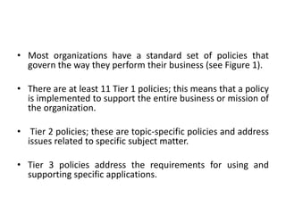 • Most organizations have a standard set of policies that
govern the way they perform their business (see Figure 1).
• There are at least 11 Tier 1 policies; this means that a policy
is implemented to support the entire business or mission of
the organization.
• Tier 2 policies; these are topic-specific policies and address
issues related to specific subject matter.
• Tier 3 policies address the requirements for using and
supporting specific applications.
 