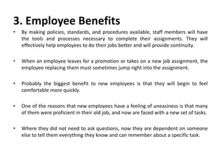 3. Employee Benefits
• By making policies, standards, and procedures available, staff members will have
the tools and processes necessary to complete their assignments. They will
effectively help employees to do their jobs better and will provide continuity.
• When an employee leaves for a promotion or takes on a new job assignment, the
employee replacing them must sometimes jump right into the assignment.
• Probably the biggest benefit to new employees is that they will begin to feel
comfortable more quickly.
• One of the reasons that new employees have a feeling of uneasiness is that many
of them were proficient in their old job, and now are faced with a new set of tasks.
• Where they did not need to ask questions, now they are dependent on someone
else to tell them everything they know and can remember about a specific task.
 
